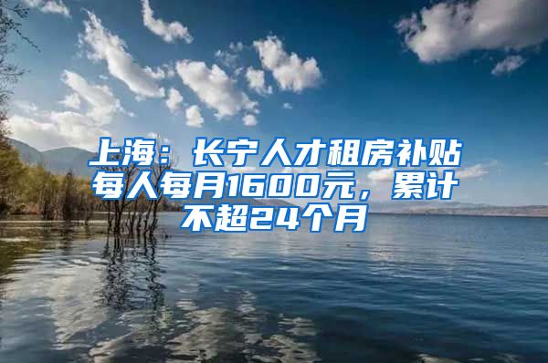 上海：长宁人才租房补贴每人每月1600元，累计不超24个月