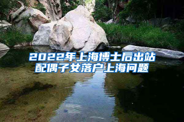 2022年上海博士后出站配偶子女落户上海问题