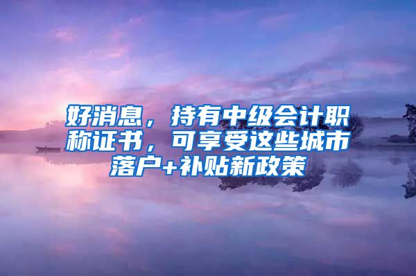 好消息，持有中级会计职称证书，可享受这些城市落户+补贴新政策