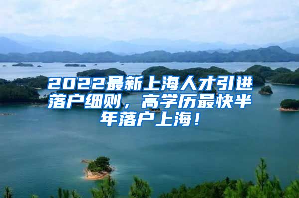 2022最新上海人才引进落户细则，高学历最快半年落户上海！