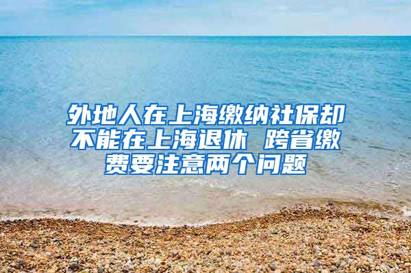 外地人在上海缴纳社保却不能在上海退休 跨省缴费要注意两个问题