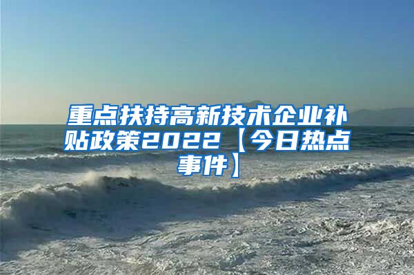 重点扶持高新技术企业补贴政策2022【今日热点事件】