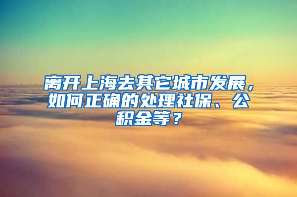 离开上海去其它城市发展，如何正确的处理社保、公积金等？