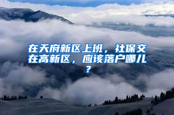 在天府新区上班，社保交在高新区，应该落户哪儿？