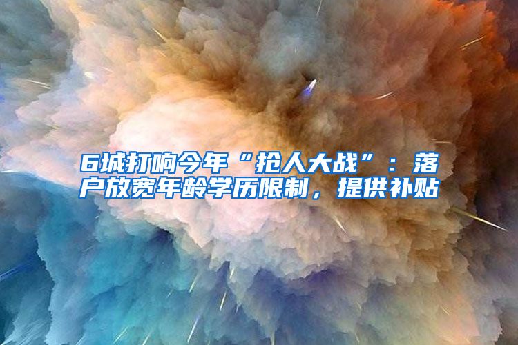 6城打响今年“抢人大战”：落户放宽年龄学历限制，提供补贴