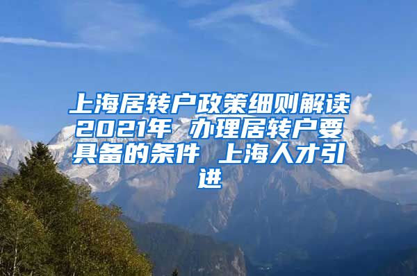 上海居转户政策细则解读2021年 办理居转户要具备的条件 上海人才引进