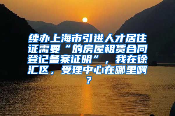 续办上海市引进人才居住证需要“的房屋租赁合同登记备案证明”，我在徐汇区，受理中心在哪里啊？