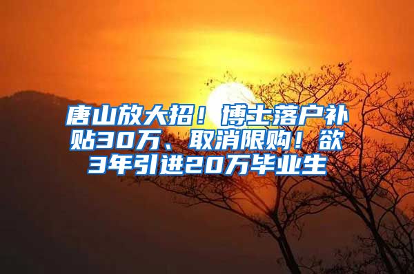 唐山放大招！博士落户补贴30万、取消限购！欲3年引进20万毕业生