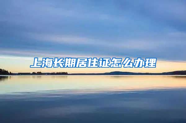 上海长期居住证怎么办理