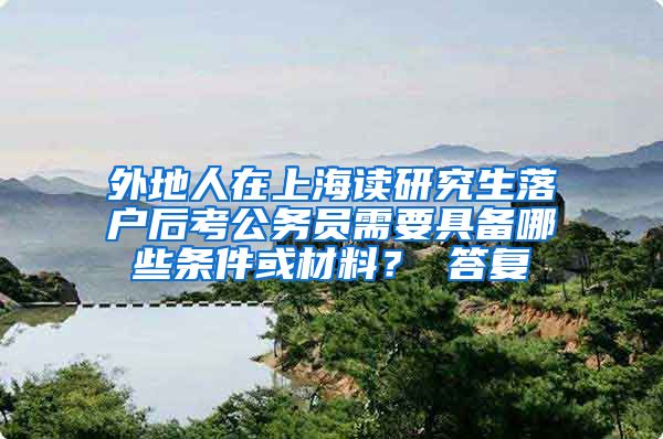 外地人在上海读研究生落户后考公务员需要具备哪些条件或材料？ 答复