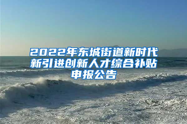 2022年东城街道新时代新引进创新人才综合补贴申报公告