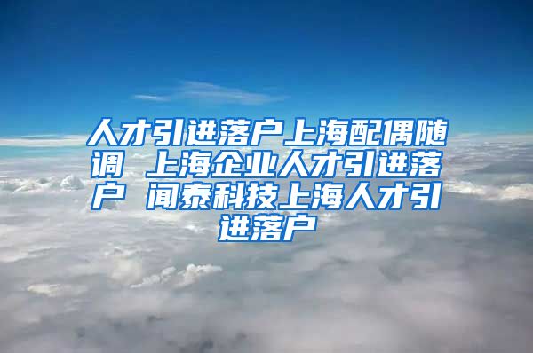 人才引进落户上海配偶随调 上海企业人才引进落户 闻泰科技上海人才引进落户