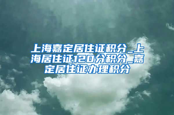 上海嘉定居住证积分_上海居住证120分积分_嘉定居住证办理积分