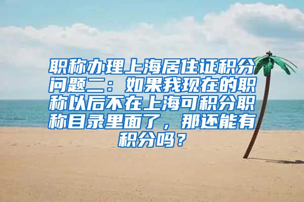 职称办理上海居住证积分问题二：如果我现在的职称以后不在上海可积分职称目录里面了，那还能有积分吗？