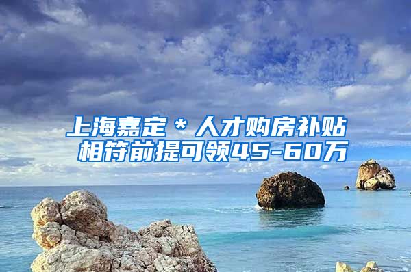 上海嘉定＊人才购房补贴 相符前提可领45-60万