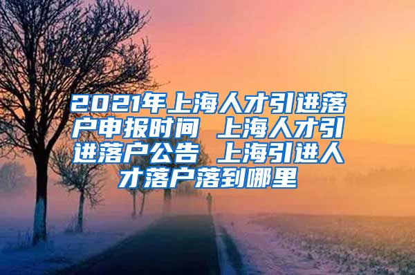 2021年上海人才引进落户申报时间 上海人才引进落户公告 上海引进人才落户落到哪里