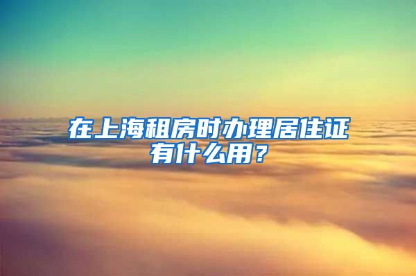 在上海租房时办理居住证有什么用？