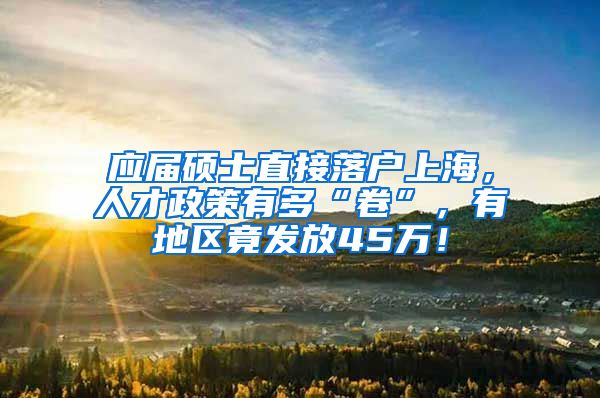 应届硕士直接落户上海，人才政策有多“卷”，有地区竟发放45万！