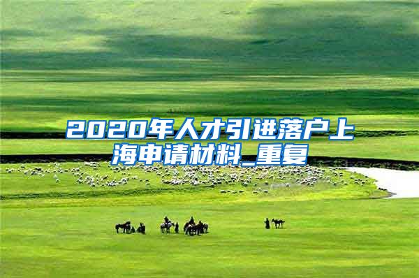 2020年人才引进落户上海申请材料_重复