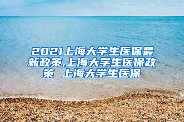 2021上海大学生医保最新政策,上海大学生医保政策 上海大学生医保