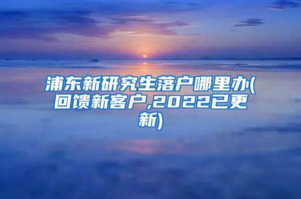 浦东新研究生落户哪里办(回馈新客户,2022已更新)