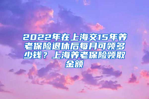 2022年在上海交15年养老保险退休后每月可领多少钱？上海养老保险领取金额