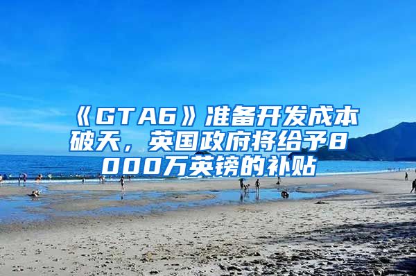 《GTA6》准备开发成本破天，英国政府将给予8000万英镑的补贴