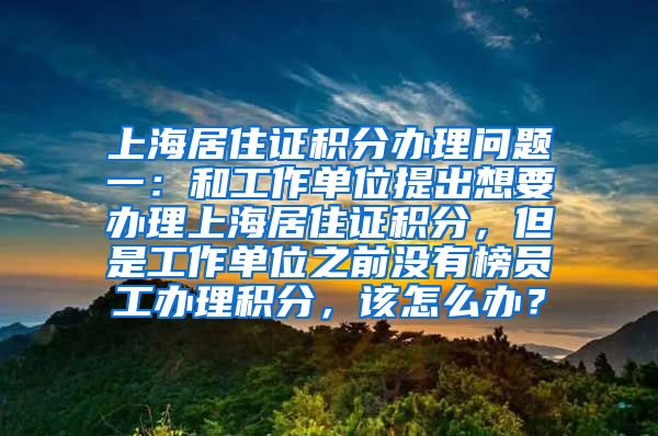 上海居住证积分办理问题一：和工作单位提出想要办理上海居住证积分，但是工作单位之前没有榜员工办理积分，该怎么办？