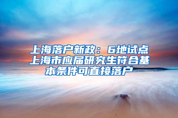 上海落户新政：6地试点上海市应届研究生符合基本条件可直接落户