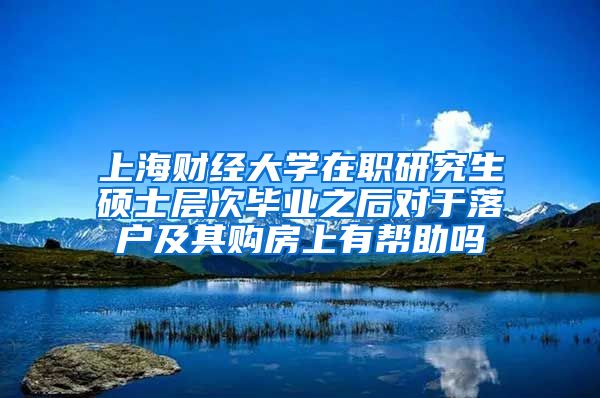 上海财经大学在职研究生硕士层次毕业之后对于落户及其购房上有帮助吗