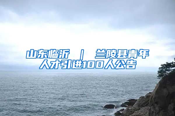 山东临沂 ｜ 兰陵县青年人才引进100人公告