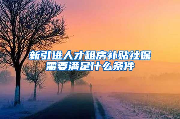 新引进人才租房补贴社保需要满足什么条件