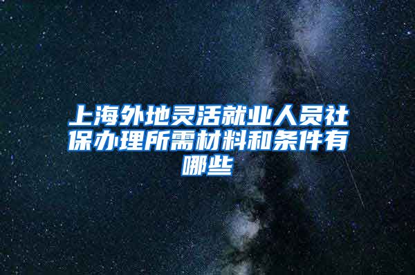 上海外地灵活就业人员社保办理所需材料和条件有哪些