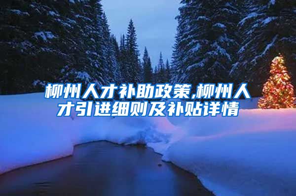 柳州人才补助政策,柳州人才引进细则及补贴详情