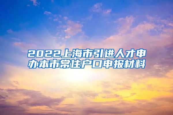 2022上海市引进人才申办本市常住户口申报材料