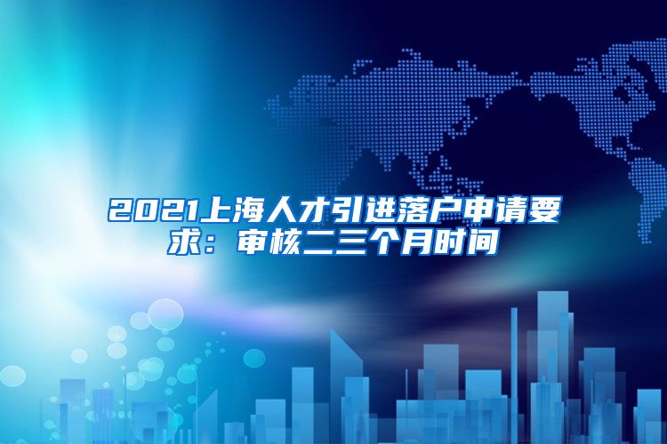 2021上海人才引进落户申请要求：审核二三个月时间