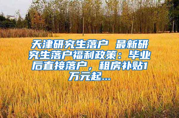 天津研究生落户 最新研究生落户福利政策：毕业后直接落户，租房补贴1万元起...