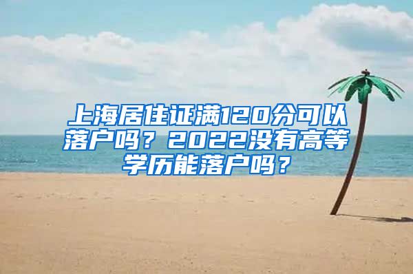 上海居住证满120分可以落户吗？2022没有高等学历能落户吗？