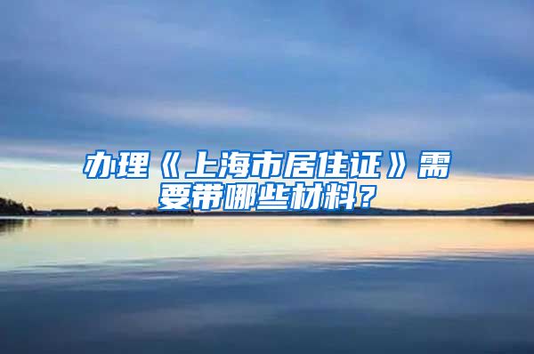 办理《上海市居住证》需要带哪些材料？