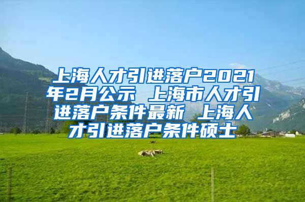 上海人才引进落户2021年2月公示 上海市人才引进落户条件最新 上海人才引进落户条件硕士