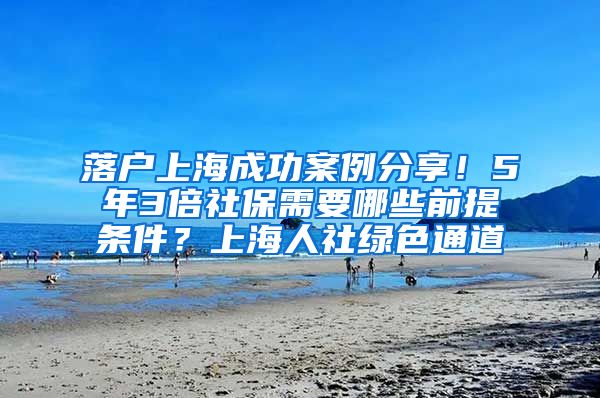 落户上海成功案例分享！5年3倍社保需要哪些前提条件？上海人社绿色通道