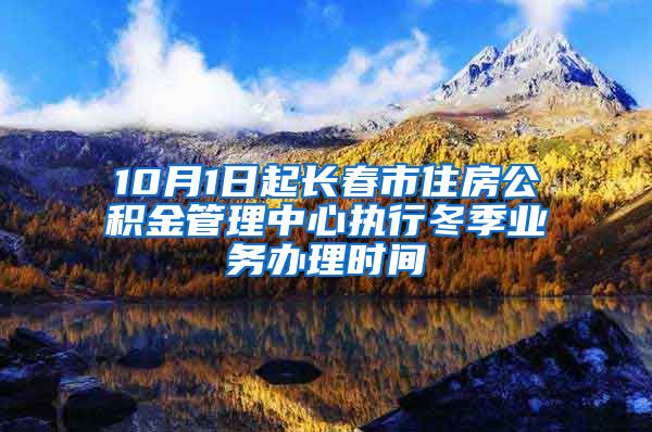 10月1日起长春市住房公积金管理中心执行冬季业务办理时间