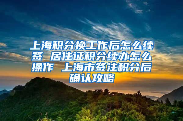 上海积分换工作后怎么续签 居住证积分续办怎么操作 上海市签注积分后确认攻略