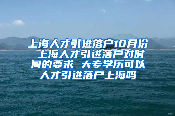 上海人才引进落户10月份 上海人才引进落户对时间的要求 大专学历可以人才引进落户上海吗