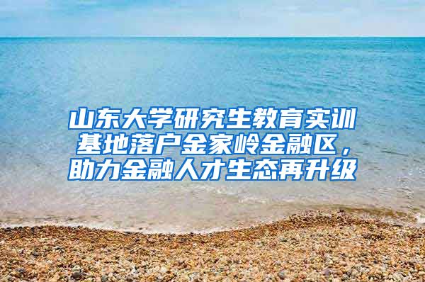 山东大学研究生教育实训基地落户金家岭金融区，助力金融人才生态再升级