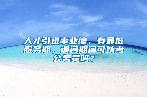 人才引进事业编，有最低服务期，请问期间可以考公务员吗？