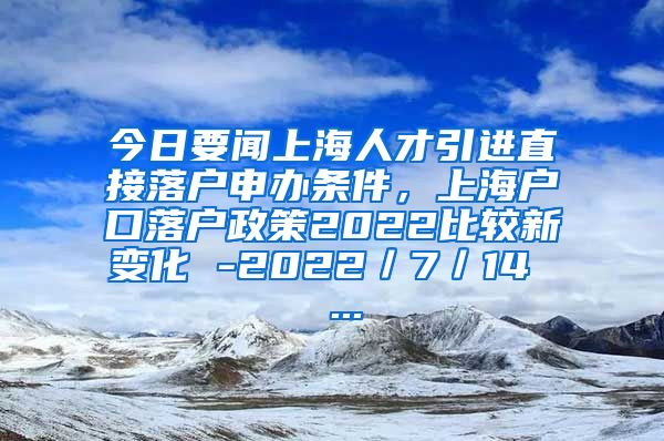 今日要闻上海人才引进直接落户申办条件，上海户口落户政策2022比较新变化 -2022／7／14  ...