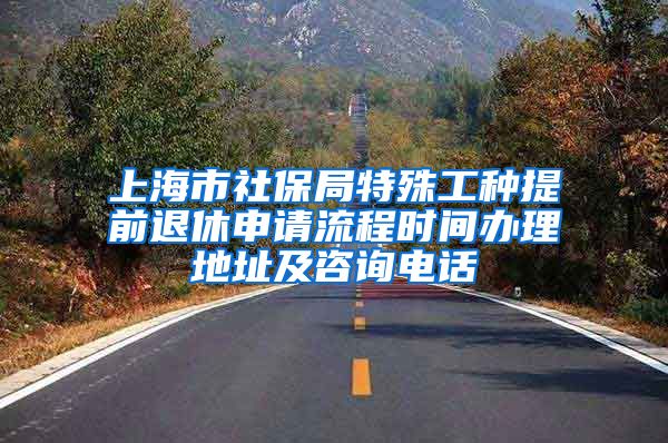 上海市社保局特殊工种提前退休申请流程时间办理地址及咨询电话