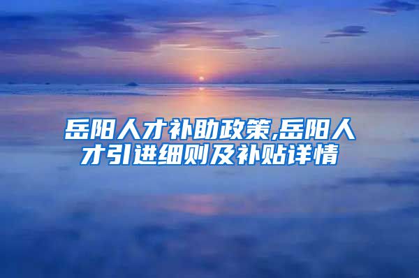 岳阳人才补助政策,岳阳人才引进细则及补贴详情