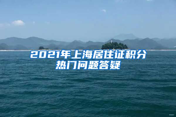 2021年上海居住证积分热门问题答疑